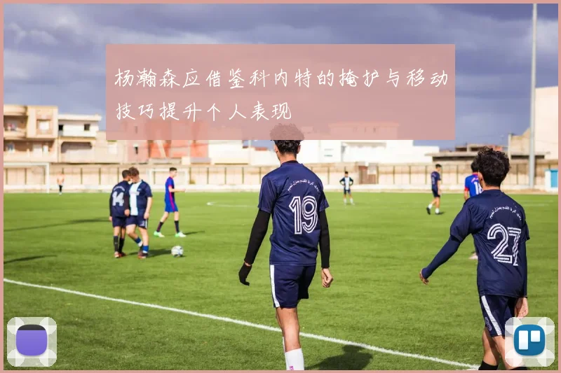 杨瀚森应借鉴科内特的掩护与移动技巧提升个人表现