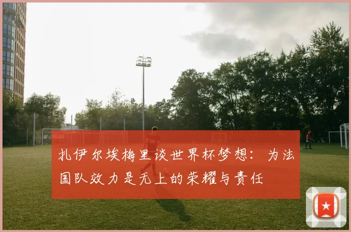 扎伊尔埃梅里谈世界杯梦想：为法国队效力是无上的荣耀与责任
