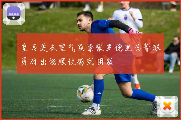皇马更衣室气氛紧张罗德里戈等球员对出场顺位感到困惑