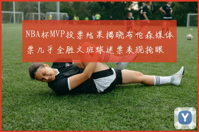 NBA杯MVP投票结果揭晓布伦森媒体票几乎全胜文班球迷票表现抢眼