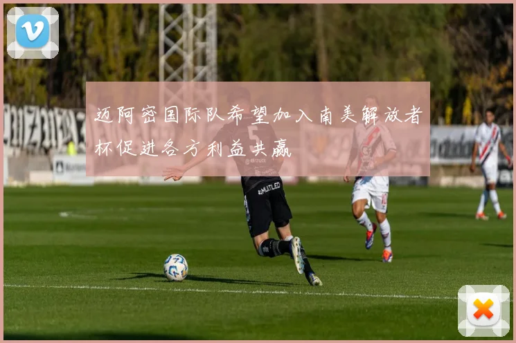 迈阿密国际队希望加入南美解放者杯促进各方利益共赢