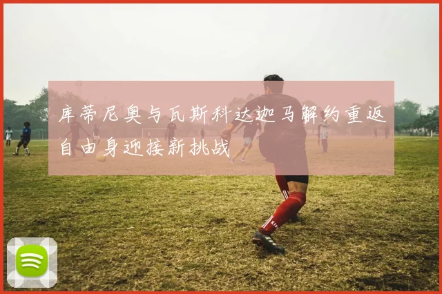 库蒂尼奥与瓦斯科达迦马解约重返自由身迎接新挑战