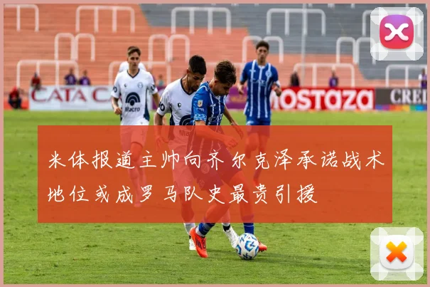 米体报道主帅向齐尔克泽承诺战术地位或成罗马队史最贵引援