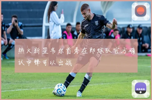 热火新星韦尔首秀在即球队官方确认中锋可以出战