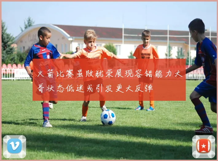 火箭比赛虽败犹荣展现容错能力大哥状态低迷或引发更大反弹