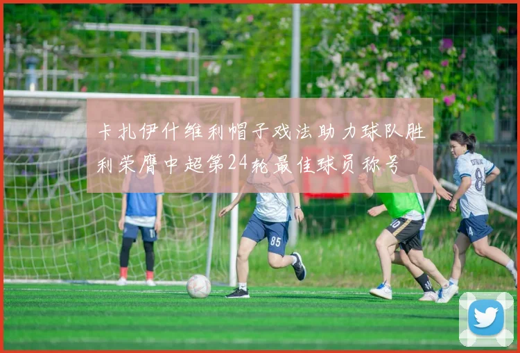 卡扎伊什维利帽子戏法助力球队胜利荣膺中超第24轮最佳球员称号