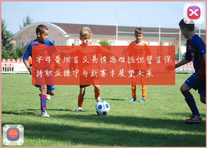 字母哥坦言交易诱惑难挡但誓言保持职业操守与新赛季展望未来