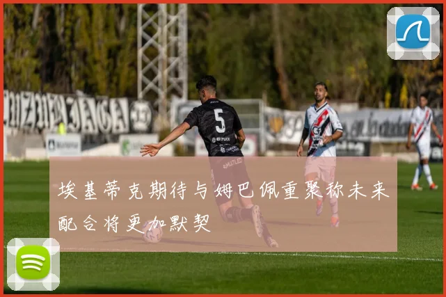 埃基蒂克期待与姆巴佩重聚称未来配合将更加默契