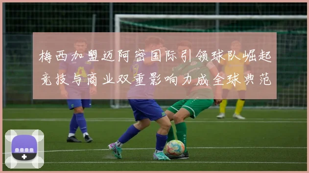 梅西加盟迈阿密国际引领球队崛起竞技与商业双重影响力成全球典范