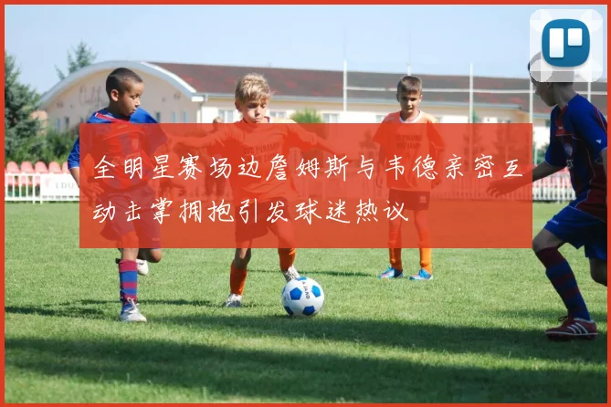 全明星赛场边詹姆斯与韦德亲密互动击掌拥抱引发球迷热议