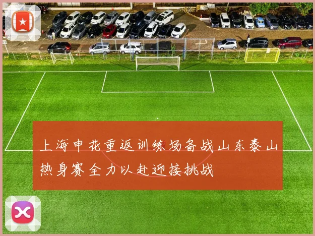 上海申花重返训练场备战山东泰山热身赛全力以赴迎接挑战