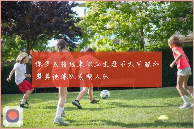 保罗或将结束职业生涯不太可能加盟其他球队或湖人队