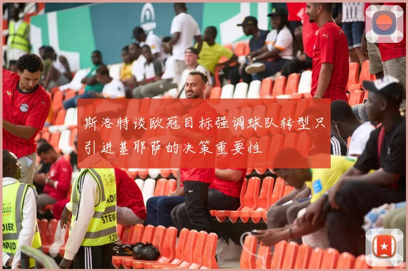 斯洛特谈欧冠目标强调球队转型只引进基耶萨的决策重要性