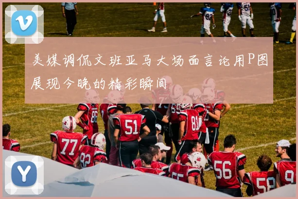 美媒调侃文班亚马大场面言论用P图展现今晚的精彩瞬间