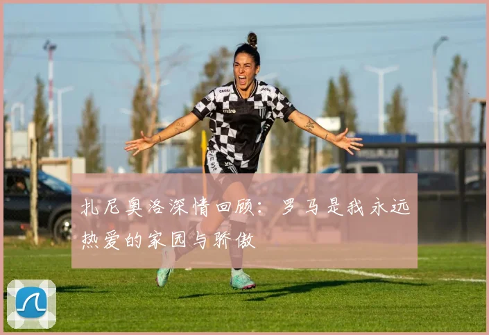 扎尼奥洛深情回顾：罗马是我永远热爱的家园与骄傲