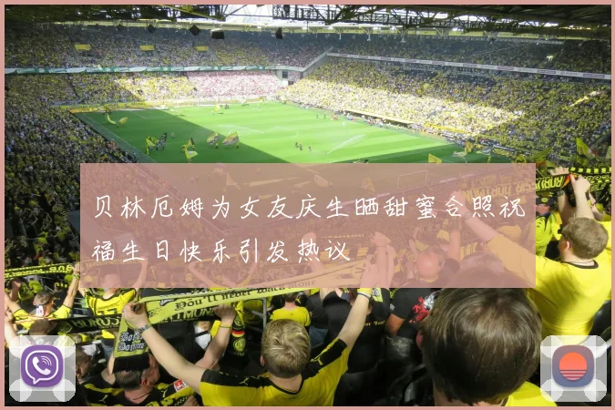 贝林厄姆为女友庆生晒甜蜜合照祝福生日快乐引发热议